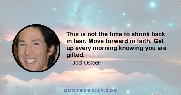 This is not the time to shrink back in fear. Move forward in faith. Get up every morning knowing you are gifted.