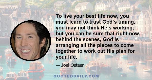 To live your best life now, you must learn to trust God’s timing, you may not think He’s working, but you can be sure that right now, behind the scenes, God is arranging all the pieces to come together to work out His