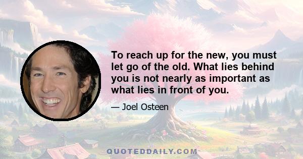 To reach up for the new, you must let go of the old. What lies behind you is not nearly as important as what lies in front of you.