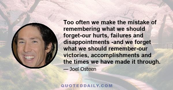 Too often we make the mistake of remembering what we should forget-our hurts, failures and disappointments -and we forget what we should remember-our victories, accomplishments and the times we have made it through.