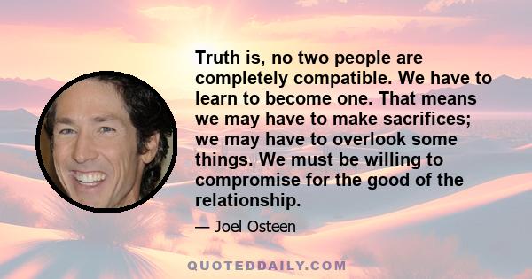 Truth is, no two people are completely compatible. We have to learn to become one. That means we may have to make sacrifices; we may have to overlook some things. We must be willing to compromise for the good of the