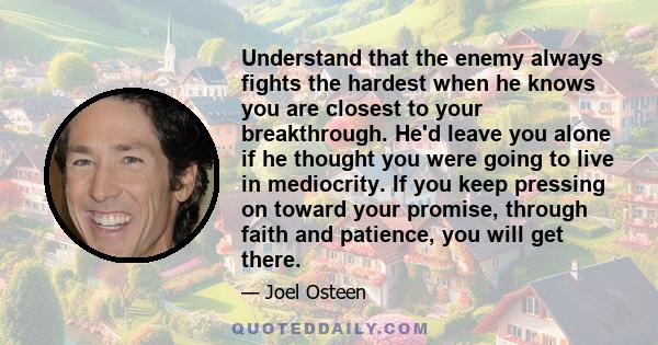 Understand that the enemy always fights the hardest when he knows you are closest to your breakthrough. He'd leave you alone if he thought you were going to live in mediocrity. If you keep pressing on toward your