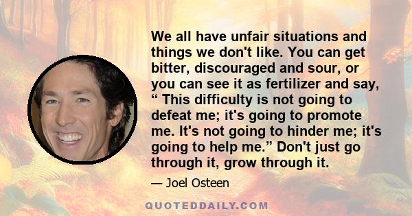 We all have unfair situations and things we don't like. You can get bitter, discouraged and sour, or you can see it as fertilizer and say, “ This difficulty is not going to defeat me; it's going to promote me. It's not