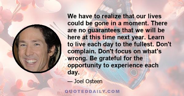 We have to realize that our lives could be gone in a moment. There are no guarantees that we will be here at this time next year. Learn to live each day to the fullest. Don't complain. Don't focus on what's wrong. Be