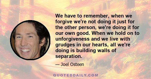 We have to remember, when we forgive we're not doing it just for the other person, we're doing it for our own good. When we hold on to unforgiveness and we live with grudges in our hearts, all we're doing is building