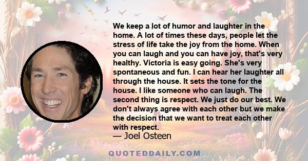 We keep a lot of humor and laughter in the home. A lot of times these days, people let the stress of life take the joy from the home. When you can laugh and you can have joy, that's very healthy. Victoria is easy going. 