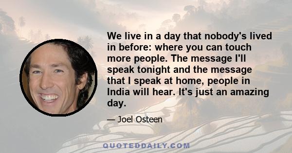 We live in a day that nobody's lived in before: where you can touch more people. The message I'll speak tonight and the message that I speak at home, people in India will hear. It's just an amazing day.