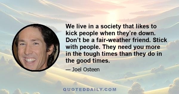 We live in a society that likes to kick people when they’re down. Don’t be a fair-weather friend. Stick with people. They need you more in the tough times than they do in the good times.