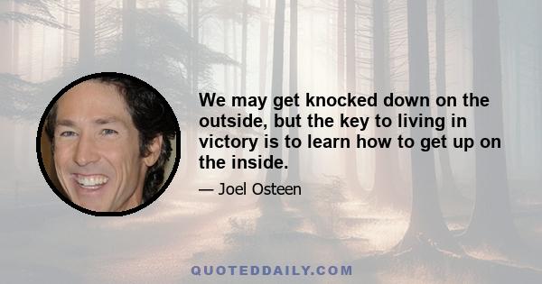 We may get knocked down on the outside, but the key to living in victory is to learn how to get up on the inside.