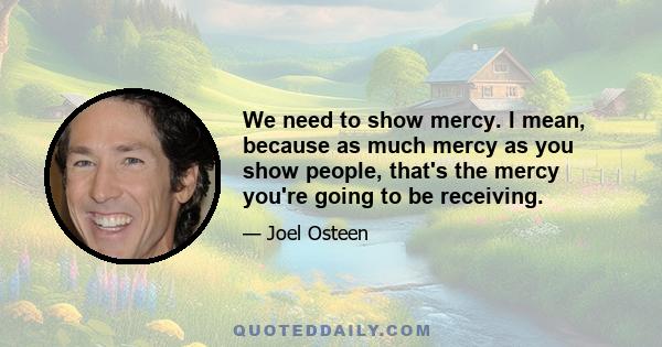 We need to show mercy. I mean, because as much mercy as you show people, that's the mercy you're going to be receiving.