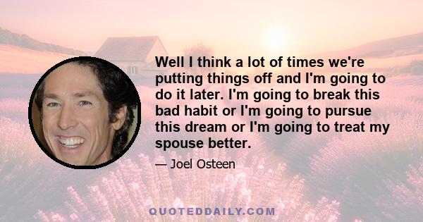 Well I think a lot of times we're putting things off and I'm going to do it later. I'm going to break this bad habit or I'm going to pursue this dream or I'm going to treat my spouse better.