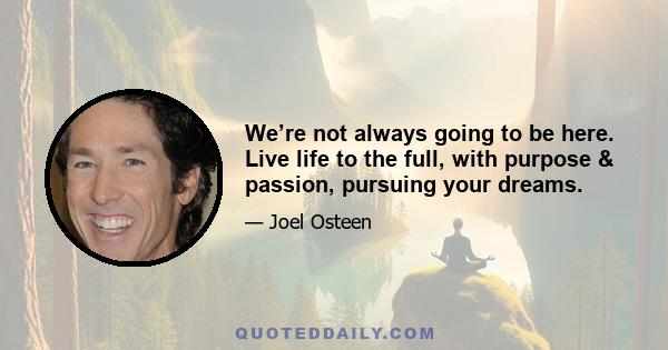 We’re not always going to be here. Live life to the full, with purpose & passion, pursuing your dreams.