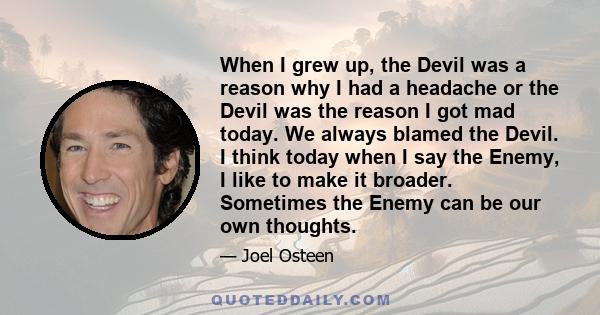 When I grew up, the Devil was a reason why I had a headache or the Devil was the reason I got mad today. We always blamed the Devil. I think today when I say the Enemy, I like to make it broader. Sometimes the Enemy can 