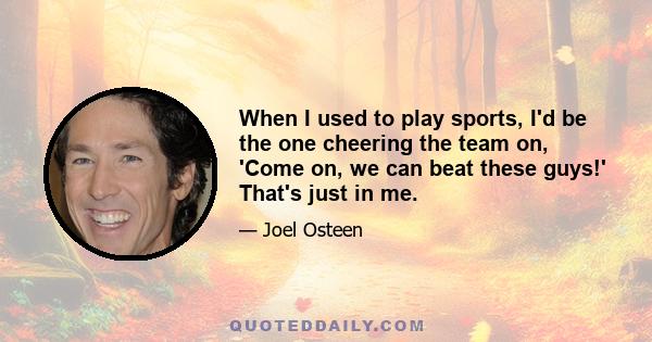 When I used to play sports, I'd be the one cheering the team on, 'Come on, we can beat these guys!' That's just in me.