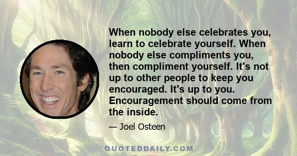 When nobody else celebrates you, learn to celebrate yourself. When nobody else compliments you, then compliment yourself. It's not up to other people to keep you encouraged. It's up to you. Encouragement should come