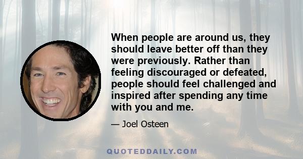 When people are around us, they should leave better off than they were previously. Rather than feeling discouraged or defeated, people should feel challenged and inspired after spending any time with you and me.