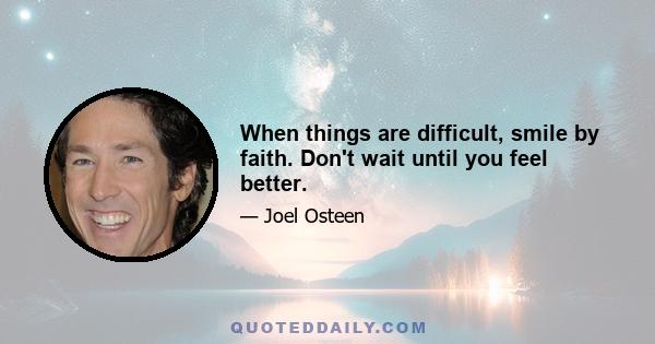 When things are difficult, smile by faith. Don't wait until you feel better.