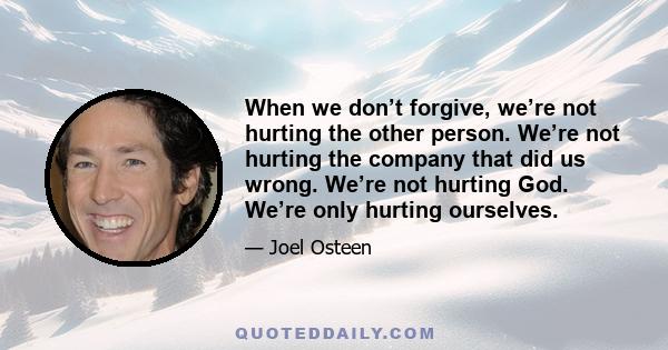 When we don’t forgive, we’re not hurting the other person. We’re not hurting the company that did us wrong. We’re not hurting God. We’re only hurting ourselves.