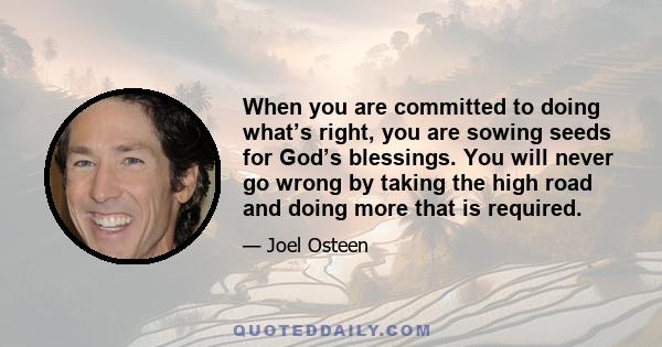 When you are committed to doing what’s right, you are sowing seeds for God’s blessings. You will never go wrong by taking the high road and doing more that is required.