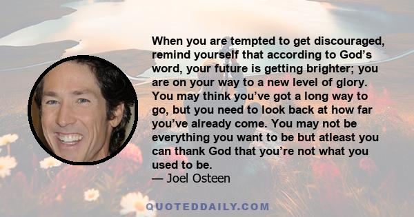 When you are tempted to get discouraged, remind yourself that according to God’s word, your future is getting brighter; you are on your way to a new level of glory. You may think you’ve got a long way to go, but you