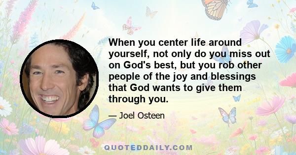 When you center life around yourself, not only do you miss out on God's best, but you rob other people of the joy and blessings that God wants to give them through you.