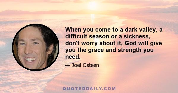 When you come to a dark valley, a difficult season or a sickness, don't worry about it, God will give you the grace and strength you need.