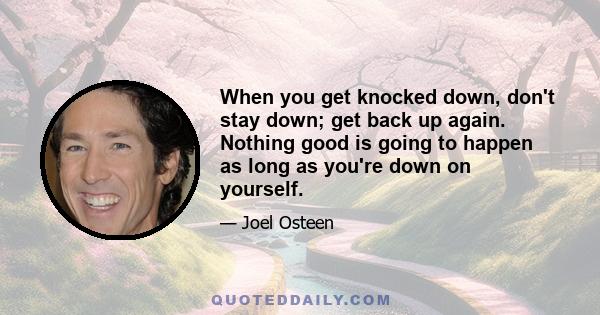 When you get knocked down, don't stay down; get back up again. Nothing good is going to happen as long as you're down on yourself.