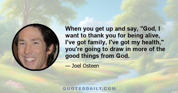 When you get up and say, God, I want to thank you for being alive, I've got family, I've got my health, you're going to draw in more of the good things from God.