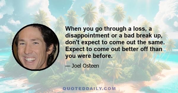 When you go through a loss, a disappointment or a bad break up, don't expect to come out the same. Expect to come out better off than you were before.