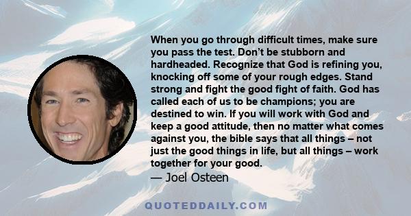 When you go through difficult times, make sure you pass the test. Don’t be stubborn and hardheaded. Recognize that God is refining you, knocking off some of your rough edges. Stand strong and fight the good fight of