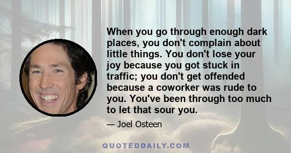 When you go through enough dark places, you don't complain about little things. You don't lose your joy because you got stuck in traffic; you don't get offended because a coworker was rude to you. You've been through