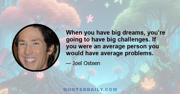 When you have big dreams, you’re going to have big challenges. If you were an average person you would have average problems.