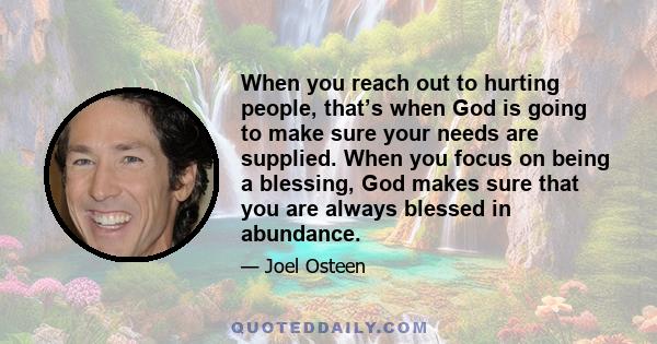 When you reach out to hurting people, that’s when God is going to make sure your needs are supplied. When you focus on being a blessing, God makes sure that you are always blessed in abundance.