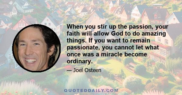 When you stir up the passion, your faith will allow God to do amazing things. If you want to remain passionate, you cannot let what once was a miracle become ordinary.