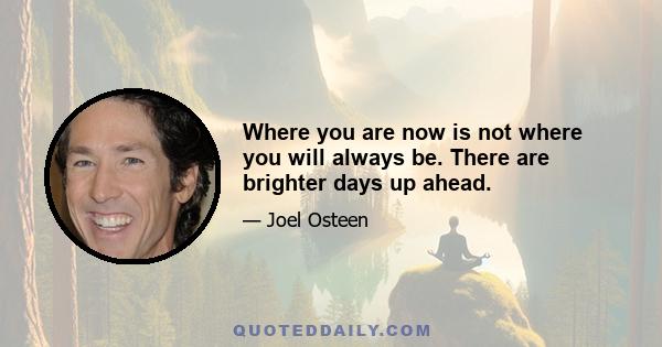 Where you are now is not where you will always be. There are brighter days up ahead.