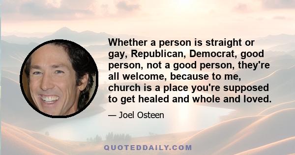 Whether a person is straight or gay, Republican, Democrat, good person, not a good person, they're all welcome, because to me, church is a place you're supposed to get healed and whole and loved.