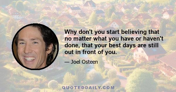 Why don't you start believing that no matter what you have or haven't done, that your best days are still out in front of you.