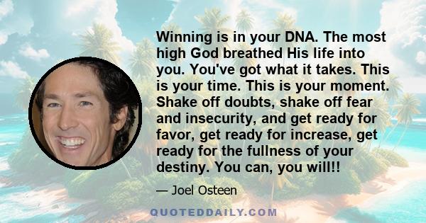 Winning is in your DNA. The most high God breathed His life into you. You've got what it takes. This is your time. This is your moment. Shake off doubts, shake off fear and insecurity, and get ready for favor, get ready 