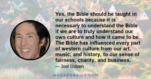 Yes, the Bible should be taught in our schools because it is necessary to understand the Bible if we are to truly understand our own culture and how it came to be. The Bible has influenced every part of western culture