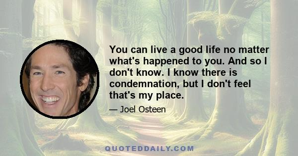 You can live a good life no matter what's happened to you. And so I don't know. I know there is condemnation, but I don't feel that's my place.