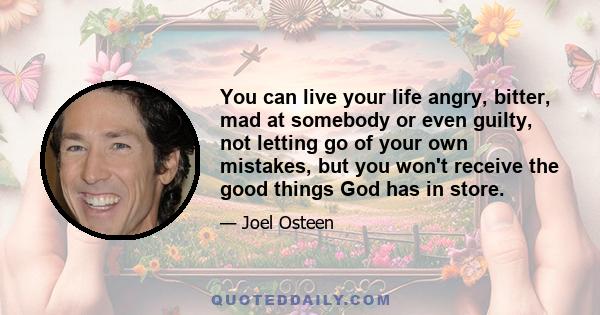 You can live your life angry, bitter, mad at somebody or even guilty, not letting go of your own mistakes, but you won't receive the good things God has in store.