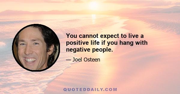 You cannot expect to live a positive life if you hang with negative people.