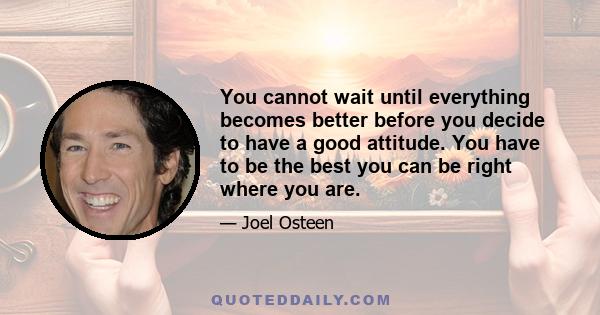 You cannot wait until everything becomes better before you decide to have a good attitude. You have to be the best you can be right where you are.