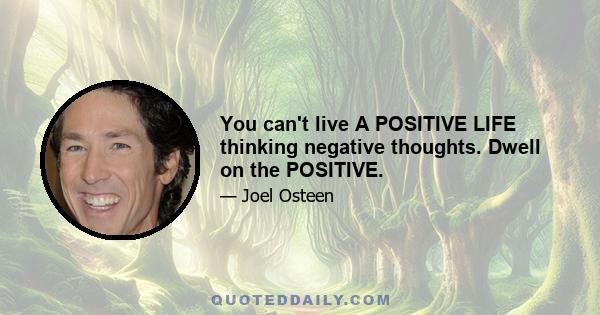 You can't live A POSITIVE LIFE thinking negative thoughts. Dwell on the POSITIVE.