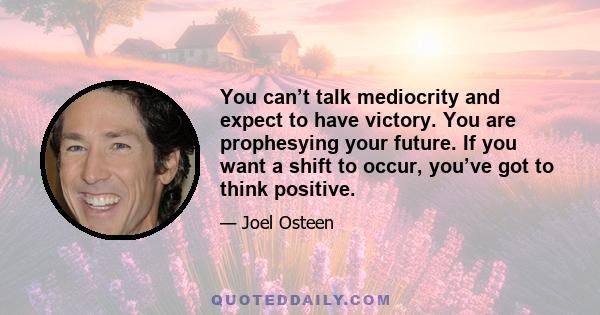 You can’t talk mediocrity and expect to have victory. You are prophesying your future. If you want a shift to occur, you’ve got to think positive.