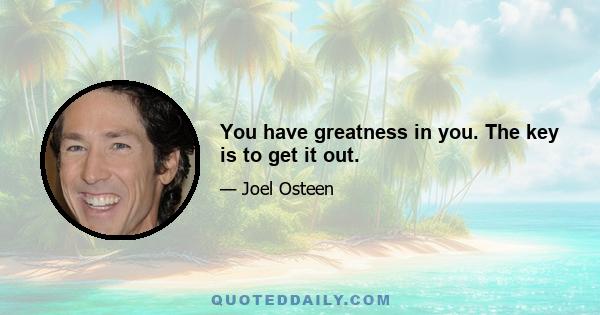 You have greatness in you. The key is to get it out.