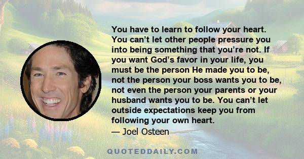 You have to learn to follow your heart. You can’t let other people pressure you into being something that you’re not. If you want God’s favor in your life, you must be the person He made you to be, not the person your