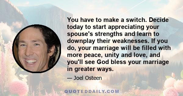 You have to make a switch. Decide today to start appreciating your spouse's strengths and learn to downplay their weaknesses. If you do, your marriage will be filled with more peace, unity and love, and you'll see God