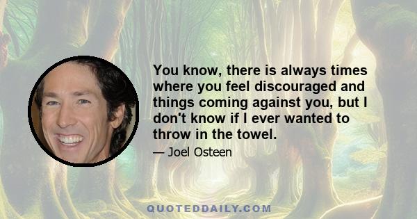 You know, there is always times where you feel discouraged and things coming against you, but I don't know if I ever wanted to throw in the towel.