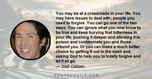 You may be at a crossroads in your life. You may have issues to deal with; people you need to forgive. You can go one of the two ways. You can ignore what you now know to be true and keep burying that bitterness in your 